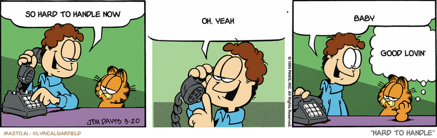 Original Garfield comic from March 20, 1995
Text replaced with lyrics from: Hard to Handle

Transcript:
• So Hard To Handle Now
• Oh, Yeah
• Baby
• Good Lovin'


--------------
Original Text:
• Jon:  I'm calling the travel agency to plan our vacation.  Hello, Donna? Jon Arbuckle. I wanna go somewhere tropical and cheap...Great! Book 'em Donna!  Pack your bags, ol' buddy. We are going to the island of guano-guano!
• Garfield:  Why is it I have the feeling this trip has a curse on it?