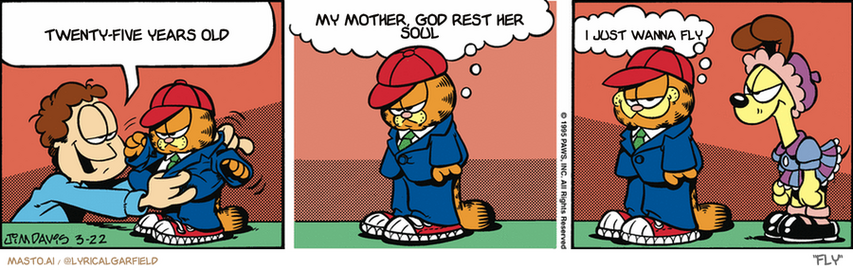 Original Garfield comic from March 22, 1995
Text replaced with lyrics from: Fly

Transcript:
• Twenty-Five Years Old
• My Mother, God Rest Her Soul
• I Just Wanna Fly


--------------
Original Text:
• Jon:  As usual, Garfield, I'm going to have to dress you up to take you on the airplane.
• Garfield:  Well, I guess this outfit isn't so bad...  Considering...