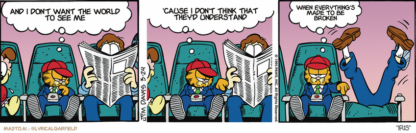 Original Garfield comic from March 24, 1995
Text replaced with lyrics from: Iris

Transcript:
• And I Don't Want The World To See Me
• 'Cause I Don't Think That They'd Understand
• When Everything's Made To Be Broken


--------------
Original Text:
• Garfield:  I wonder how you make these seats recline.  Maybe this little button does the trick.  Nope. That's not it.
