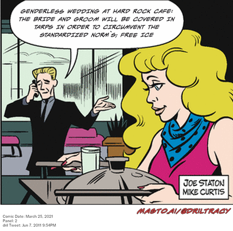 Original Dicktracy comic from March 25, 2021

-------------
Dril Tweet
Jun 7, 2011 9:54PM
-------------
Url
https://twitter.com/dril/status/78278609973944320
-------------
Transcript:
• Genderless Wedding At Hard Rock Cafe: The Bride And Groom Will Be Covered In Tarps In Order To Circumvent The Standardized Norm`S; Free Ice
