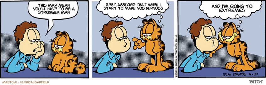Original Garfield comic from April 10, 1995
Text replaced with lyrics from: Bitch

Transcript:
• This May Mean You'll Have To Be A Stronger Man
• Rest Assured That When I Start To Make You Nervous
• And I'm Going To Extremes


--------------
Original Text:
• Jon:  People think I'm boring.
• Garfield:  That's not entirely true, Jon.  Cats think you're boring, too.