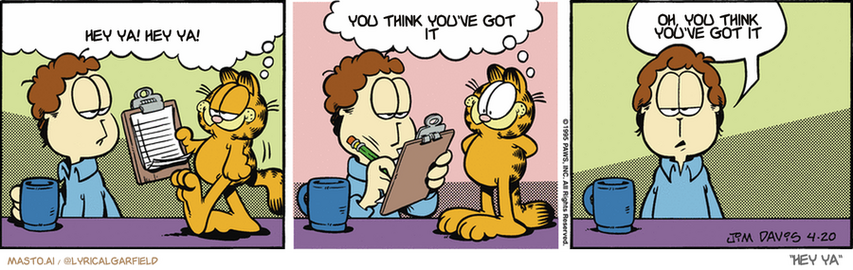 Original Garfield comic from April 20, 1995
Text replaced with lyrics from: Hey Ya

Transcript:
• Hey Ya! Hey Ya!
• You Think You've Got It
• Oh, You Think You've Got It


--------------
Original Text:
• Garfield:  Jon, I'm circulating a petition asking that the mouse move out.  I might even sign it myself.
• Jon:  Yes, nature can be cruel.