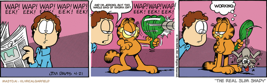 Original Garfield comic from April 21, 1995
Text replaced with lyrics from: The Real Slim Shady

Transcript:
• And I'm Jerking, But This Whole Bag Of Viagra Isn't
• Working


--------------
Original Text:
• *wap! eek! wap! eek! wap! eek! wap! eek!
• Jon:  Uh, Garfield...
• *wap! eek! wap! ee! wap! eek!*
• Garfield:  Yes?