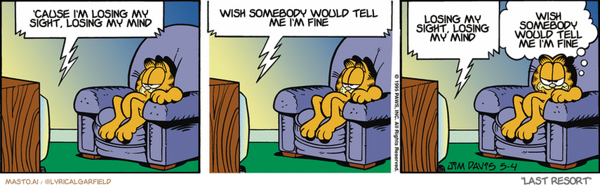 Original Garfield comic from May 4, 1995
Text replaced with lyrics from: Last Resort

Transcript:
• 'Cause I'm Losing My Sight, Losing My Mind
• Wish Somebody Would Tell Me I'm Fine
• Losing My Sight, Losing My Mind
• Wish Somebody Would Tell Me I'm Fine


--------------
Original Text:
• TV:  How have I been? I'm fine, thank me.  Well, I look good. Thank me for saying so.  Tell me, what have I been up to?
• Garfield:  I hate it when his guests don't show up.