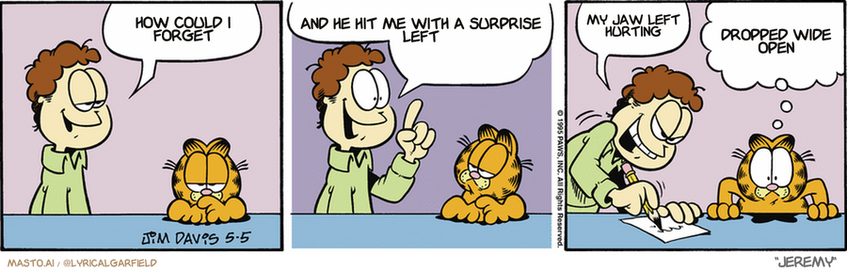 Original Garfield comic from May 5, 1995
Text replaced with lyrics from: Jeremy

Transcript:
• How Could I Forget
• And He Hit Me With A Surprise Left
• My Jaw Left Hurting
• Dropped Wide Open


--------------
Original Text:
• Jon:  I'm in a playful mood.  And when I'm in a playful mood, that can mean only one thing!  chess by mail!
• Garfield:  Do you feel that? That's electricity in the air!