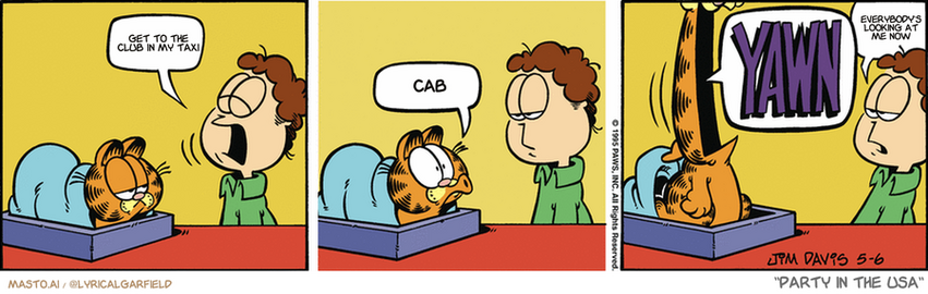 Original Garfield comic from May 6, 1995
Text replaced with lyrics from: Party in the USA

Transcript:
• Get To The Club In My Taxi
• Cab
• Everybody's Looking At Me Now


--------------
Original Text:
• Jon:  YAWN.
• Garfield:  Oooooo.  YAWN.
• Jon:  Show-off.