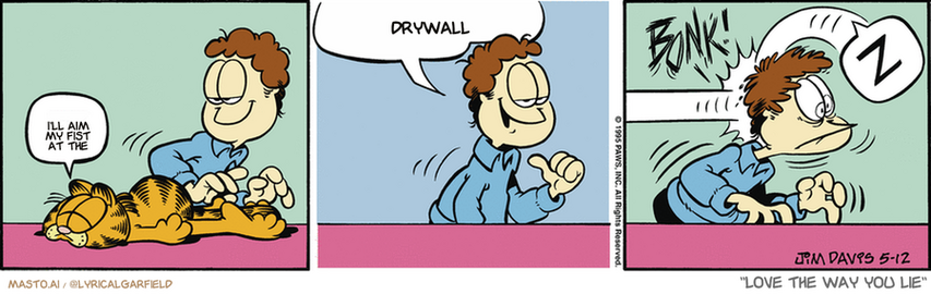Original Garfield comic from May 12, 1995
Text replaced with lyrics from: Love the Way You Lie

Transcript:
• I'll Aim My Fist At The
• Drywall


--------------
Original Text:
• Garfield:  Z.
• Jon:  I feel safer when he's asleep.
• *BONK!*