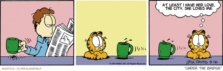 Original Garfield comic from May 16, 1995
Text replaced with lyrics from: Under the Bridge

Transcript:
• At Least I Have Her Love, The City, She Loves Me


--------------
Original Text:
• Garfield:  Now THAT'S a strong cup of coffee.