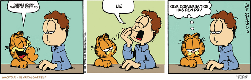 Original Garfield comic from June 6, 1995
Text replaced with lyrics from: Torn

Transcript:
• There's Nothin' Where He Used To
• Lie
• Our Conversation Has Run Dry


--------------
Original Text:
• Garfield:  YAWN.
• Jon:  YAWN.
• Garfield:  We do our own stunts.