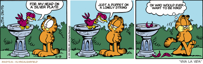 Original Garfield comic from June 9, 1995
Text replaced with lyrics from: Viva la Vida

Transcript:
• For My Head On A Silver Plate
• Just A Puppet On A Lonely String
• Oh Who Would Ever Want To Be King?


--------------
Original Text:
• Bird:  I'm a talking bird!  And you are a fat, ugly cat!
• Garfield:  Who is no longer hungry.