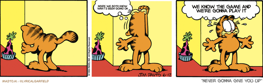 Original Garfield comic from June 12, 1995
Text replaced with lyrics from: ﻿Never Gonna Give You Up

Transcript:
• Inside We Both Know What's Been Going On
• We Know The Game And We're Gonna Play It


--------------
Original Text:
• Garfield:  OH, NO!  My birthday is right around the corner!