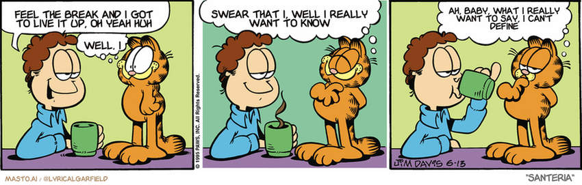 Original Garfield comic from June 13, 1995
Text replaced with lyrics from: Santeria

Transcript:
• Feel The Break And I Got To Live It Up, Oh Yeah Huh
• Well, I
• Swear That I, Well I Really Want To Know
• Ah, Baby, What I Really Want To Say, I Can't Define


--------------
Original Text:
• Jon:  How does it feel to be turning 17, Garfield?
• Garfield:  Great!  I'm learning something new every day!  And forgetting two old things.