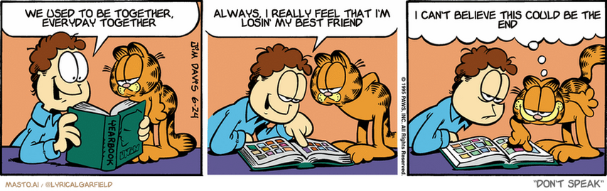 Original Garfield comic from June 24, 1995
Text replaced with lyrics from: ﻿Don't Speak

Transcript:
• We Used To Be Together, Everyday Together
• Always, I Really Feel That I'm Losin' My Best Friend
• I Can't Believe This Could Be The End


--------------
Original Text:
• Jon:  They put a proverb under each yearbook picture.  Euphemia Hinkle: 