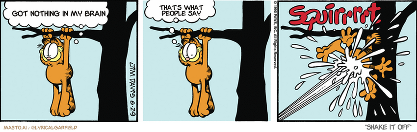 Original Garfield comic from June 29, 1995
Text replaced with lyrics from: Shake It Off

Transcript:
• Got Nothing In My Brain
• That's What People Say


--------------
Original Text:
• Garfield:  Here comes the fire department!  I'm saved!
• *SQUIRRRRT*