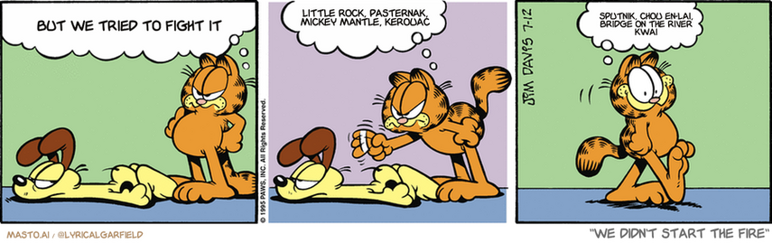 Original Garfield comic from July 12, 1995
Text replaced with lyrics from: We Didn't Start the Fire

Transcript:
• But We Tried To Fight It
• Little Rock, Pasternak, Mickey Mantle, Kerouac
• Sputnik, Chou En-Lai, Bridge On The River Kwai


--------------
Original Text:
• Garfield:  Is that the best you can do? Belly to the ground!  LOAF, mister! LOAF!  I'm Odie's trainer.