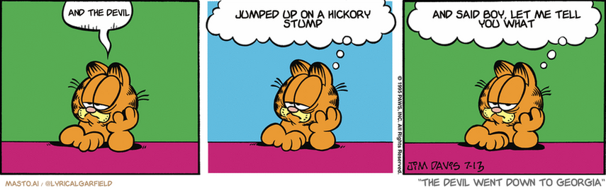 Original Garfield comic from July 13, 1995
Text replaced with lyrics from: The Devil Went Down to Georgia

Transcript:
• And The Devil
• Jumped Up On A Hickory Stump
• And Said Boy, Let Me Tell You What


--------------
Original Text:
• Garfield:  Sigh...  Today is 2.3% more boring than yesterday.  I have a great deal of experience in this area.