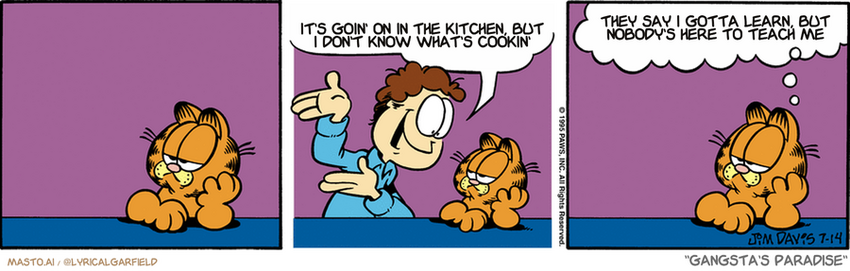 Original Garfield comic from July 14, 1995
Text replaced with lyrics from: Gangsta's Paradise

Transcript:
• It's Goin' On In The Kitchen, But I Don't Know What's Cookin'
• They Say I Gotta Learn, But Nobody's Here To Teach Me


--------------
Original Text:
• Jon:  Come on, Garfield! There's a big wonderful world out there!
• Garfield:  I prefer my small, crummy world, thank you.