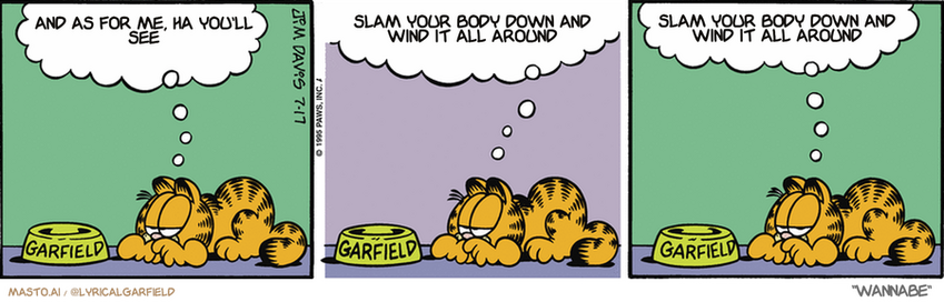 Original Garfield comic from July 17, 1995
Text replaced with lyrics from: Wannabe

Transcript:
• And As For Me, Ha You'll See
• Slam Your Body Down And Wind It All Around
• Slam Your Body Down And Wind It All Around


--------------
Original Text:
• Garfield:  My uncle Ed was big on etiquette.  