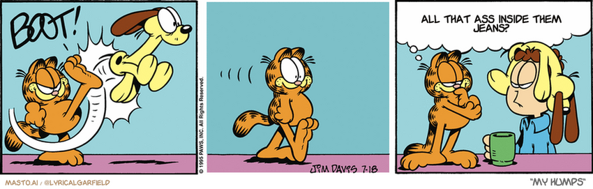 Original Garfield comic from July 18, 1995
Text replaced with lyrics from: My Humps

Transcript:
• All That Ass Inside Them Jeans?


--------------
Original Text:
• *BOOT!*
• Garfield:  Don't tell me...you're doing something different with your hair, right?