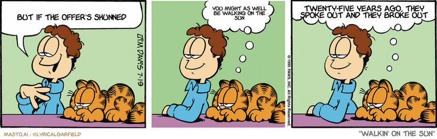 Original Garfield comic from July 19, 1995
Text replaced with lyrics from: Walkin' on the Sun

Transcript:
• But If The Offer's Shunned
• You Might As Well Be Walking On The Sun
• Twenty-Five Years Ago, They Spoke Out And They Broke Out


--------------
Original Text:
• Jon:  I wonder if I'm just too sophisticated for my own good.
• Garfield:  Excellent question.  Let's ask your bunny slippers what they think.