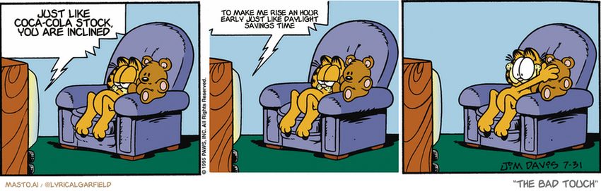 Original Garfield comic from July 31, 1995
Text replaced with lyrics from: The Bad Touch

Transcript:
• Just Like Coca-Cola Stock, You Are Inclined
• To Make Me Rise An Hour Early Just Like Daylight Savings Time


--------------
Original Text:
• TV:  Tonight's movie contains material of a graphic nature.  Viewer discretion is advised.