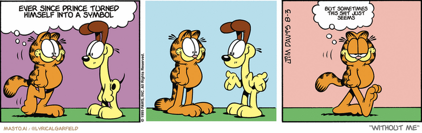 Original Garfield comic from August 3, 1995
Text replaced with lyrics from: Without Me

Transcript:
• Ever Since Prince Turned Himself Into A Symbol
• But Sometimes This Shit Just Seems


--------------
Original Text:
• Garfield:  Odie, is it true you're too stupid to know when you're being insulted?  I love that dog.