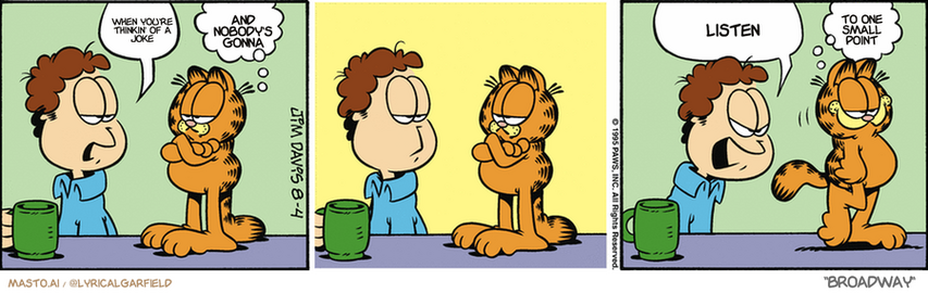 Original Garfield comic from August 4, 1995
Text replaced with lyrics from: Broadway

Transcript:
• When You're Thinkin' Of A Joke
• And Nobody's Gonna
• Listen
• To One Small Point


--------------
Original Text:
• Jon:  Go away.
• Garfield:  Make me.
• Jon:  Okay! Stay here!
• Garfield:  See ya.