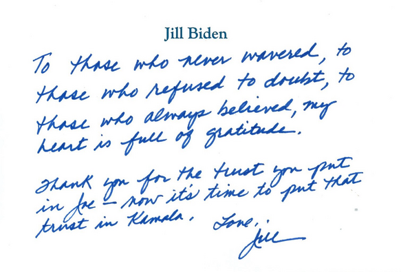 “To those who never wavered, to those who refused to doubt, to those who always believed, my heart is full of gratitude.  “Thank you for the trust you put in Joe—now it’s time to put that trust in Kamala.  “Love, “Jill” 