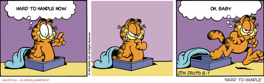 Original Garfield comic from August 7, 1995
Text replaced with lyrics from: Hard to Handle

Transcript:
• Hard To Handle Now
• Oh, Baby


--------------
Original Text:
• Garfield:  Today I'm going to share with others!  As soon as I find others with things I want.