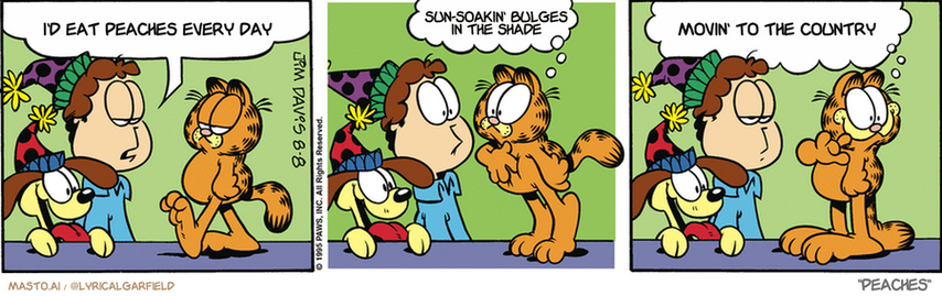 Original Garfield comic from August 8, 1995
Text replaced with lyrics from: Peaches

Transcript:
• I'd Eat Peaches Every Day
• Sun-Soakin' Bulges In The Shade
• Movin' To The Country


--------------
Original Text:
• Jon:  Today is Odie's birthday, not that you care!
• Garfield:  Hey! I care!  There's a cake here somewhere, right?
