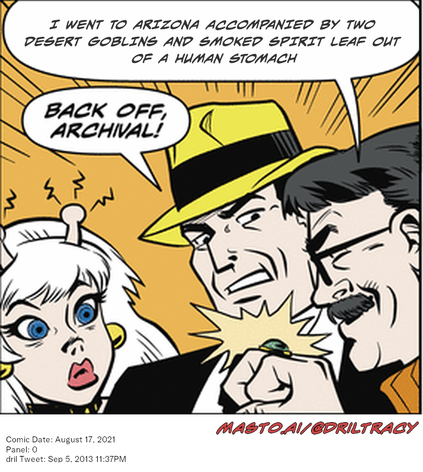Original Dicktracy comic from August 17, 2021

-------------
Dril Tweet
Sep 5, 2013 11:37PM
-------------
Url
https://twitter.com/dril/status/375825102048219136
-------------
Transcript:
• I Went To Arizona Accompanied By Two Desert Goblins And Smoked Spirit Leaf Out Of A Human Stomach

