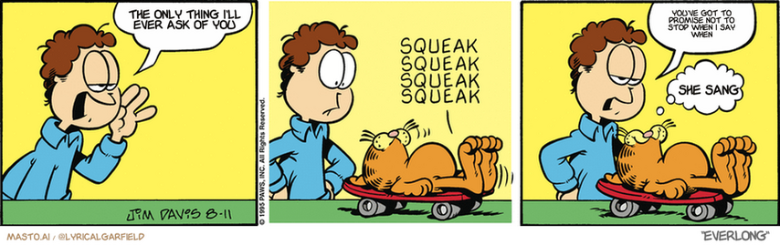 Original Garfield comic from August 11, 1995
Text replaced with lyrics from: ﻿Everlong

Transcript:
• The Only Thing I'll Ever Ask Of You
• You've Got To Promise Not To Stop When I Say When
• She Sang


--------------
Original Text:
• Jon:  Garfield! Get in here!
• *squeak squeak squeak squeak*
• Jon:  Let's talk LAZY.
• Garfield:  Let's.
