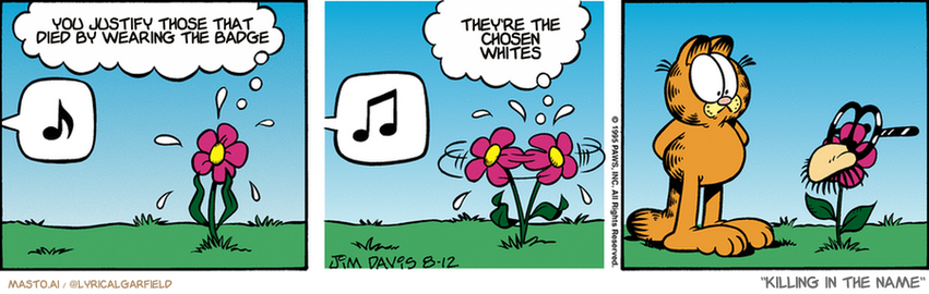 Original Garfield comic from August 12, 1995
Text replaced with lyrics from: Killing In The Name

Transcript:
• You Justify Those That Died By Wearing The Badge
• They're The Chosen Whites


--------------
Original Text:
• Flower:  Oh, no! It's that daisy-stomping cat!  And there's nowhere to hide!
