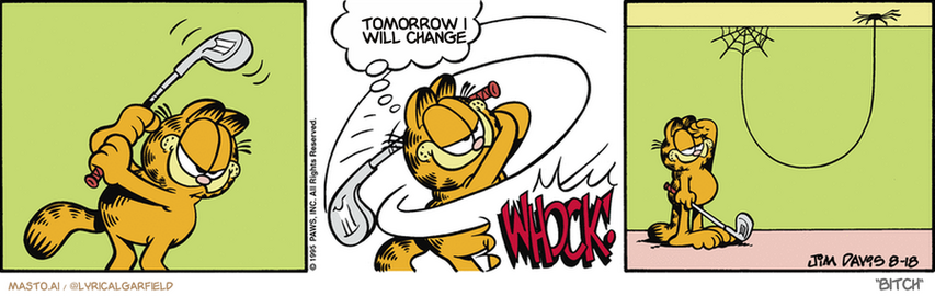Original Garfield comic from August 17, 1995
Text replaced with lyrics from: Bitch

Transcript:
• Tomorrow I Will Change


--------------
Original Text:
• Garfield:  Fore!
• *whock!*