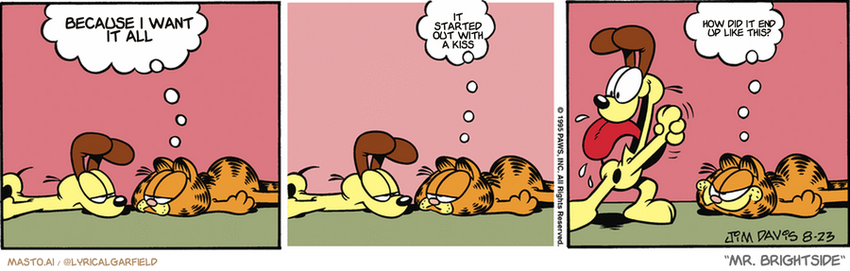 Original Garfield comic from August 23, 1995
Text replaced with lyrics from: Mr. Brightside

Transcript:
• Because I Want It All
• It Started Out With A Kiss
• How Did It End Up Like This?


--------------
Original Text:
• Garfield:  Do-nothing contest!  You win.  Ha! I win!