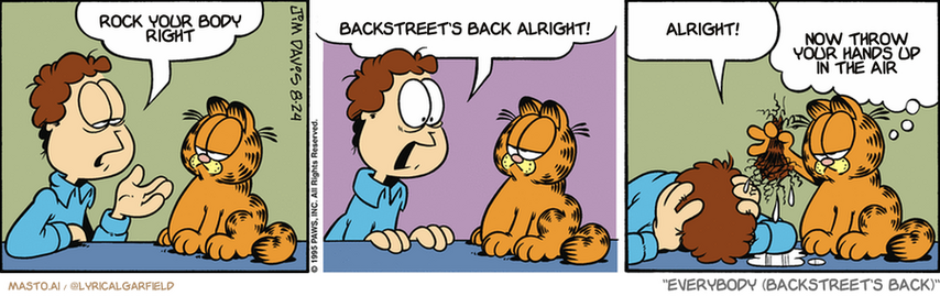 Original Garfield comic from August 24, 1995
Text replaced with lyrics from: Everybody (Backstreet's Back)

Transcript:
• Rock Your Body Right
• Backstreet's Back Alright!
• Alright!
• Now Throw Your Hands Up In The Air


--------------
Original Text:
• Jon:  So I jump into the pool.  Suddenly people are yelling, 