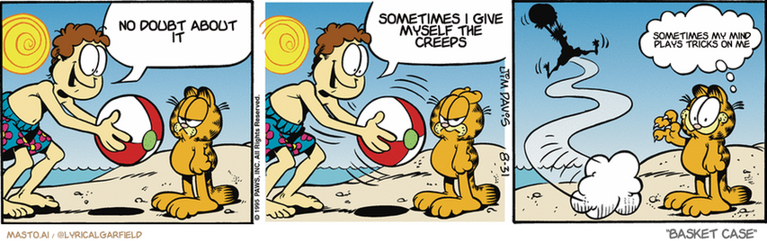 Original Garfield comic from August 31, 1995
Text replaced with lyrics from: Basket Case

Transcript:
• No Doubt About It
• Sometimes I Give Myself The Creeps
• Sometimes My Mind Plays Tricks On Me


--------------
Original Text:
• Jon:  C'mon, Garfield! Let's play with the beach ball!  C'mon, it'll be fun! Let's play! C'mon! C'mon! C'mon!
• Garfield:  Hey, that WAS fun!