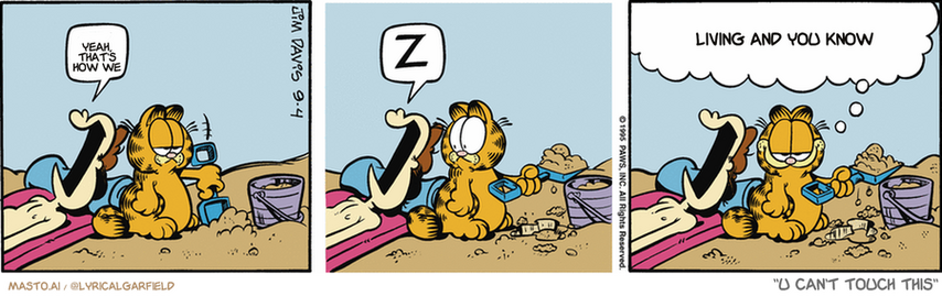 Original Garfield comic from September 4, 1995
Text replaced with lyrics from: U Can't Touch This

Transcript:
• Yeah, That's How We
• Living And You Know


--------------
Original Text:
• Jon:  Z.  Z.
• Garfield:  Some days you gotta work for it, and some days it walks right up to you.