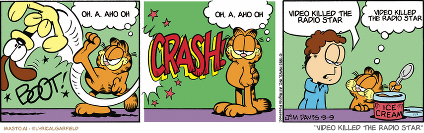 Original Garfield comic from September 9, 1995
Text replaced with lyrics from: Video Killed the Radio Star

Transcript:
• Oh, A, Aho Oh
• Oh, A, Aho Oh
• Video Killed The Radio Star
• Video Killed The Radio Star


--------------
Original Text:
• Garfield:  I shouldn't kick Odie.  I really shouldn't.
• *crash!*
• Jon:  You shouldn't eat all the ice cream.
• Garfield:  I really shouldn't.