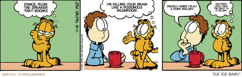 Original Garfield comic from September 11, 1995
Text replaced with lyrics from: Ice Ice Baby

Transcript:
• Dance, Rush The Speaker That Booms
• I'm Killing Your Brain Like A Poisonous Mushroom
• Deadly When I Play A Dope Melody
• Anything Less Than The Best Is A Felony


--------------
Original Text:
• Garfield:  Watch me fool Jon.  Hello, sir. I'm a pleasant cat!
• Jon:  Where's Garfield?
• Garfield:  I'm good.