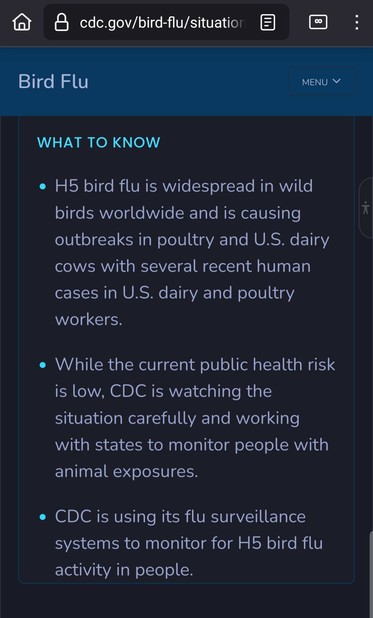 What to know

    H5 bird flu is widespread in wild birds worldwide and is causing outbreaks in poultry and U.S. dairy cows with several recent human cases in U.S. dairy and poultry workers.
    While the current public health risk is low, CDC is watching the situation carefully and working with states to monitor people with animal exposures.
    CDC is using its flu surveillance systems to monitor for H5 bird flu activity in people.