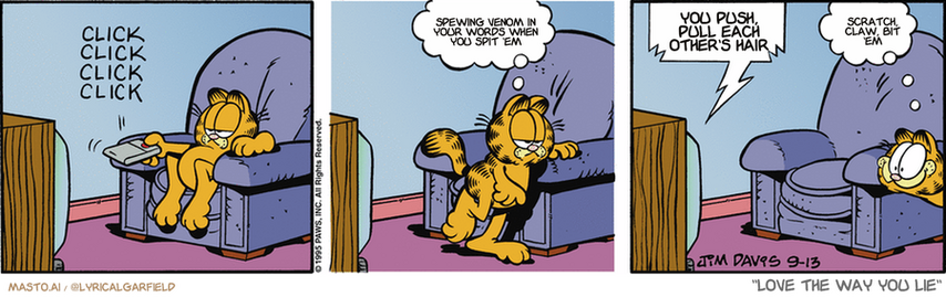 Original Garfield comic from September 13, 1995
Text replaced with lyrics from: Love the Way You Lie

Transcript:
• Spewing Venom In Your Words When You Spit 'Em
• You Push, Pull Each Other's Hair
• Scratch, Claw, Bit 'Em


--------------
Original Text:
• *click click click*
• Garfield:  Nothing good on.
• TV:  Dogs are stupid!
• Garfield:  Hold on.