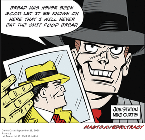 Original Dicktracy comic from September 28, 2021

-------------
Dril Tweet
Jul 19, 2014 12:44AM
-------------
Url
https://twitter.com/dril/status/490356514696462336
-------------
Transcript:
• Bread Has Never Been Good. Let It Be Known On Here That I Will Never Eat The Shit Food Bread.
