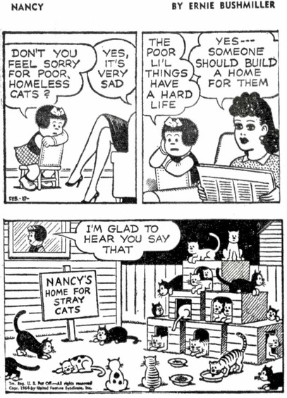 Nancy: Don't you feel sorry for poor homeless cats?
Aunt Fritzi: Yes, it's very sad
Nancy: The poor li'l things have a hard life
Aunt Fritzi: Yes... someone should build a home for them
Nanci: I'm glad to hear you say that

Outside de window: plenty of cats, near, inside and above a pyramid of 5 kennels.
A sign says: 