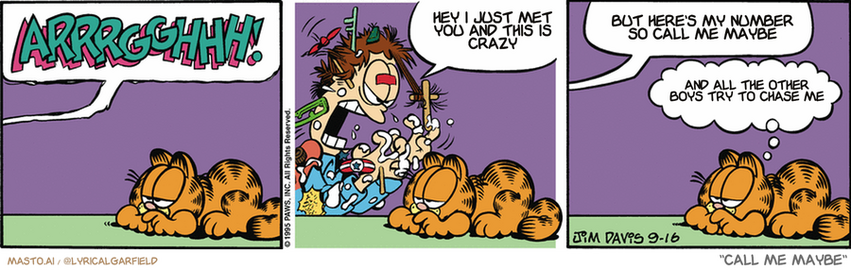 Original Garfield comic from September 16, 1995
Text replaced with lyrics from: ﻿Call Me Maybe

Transcript:
• Hey I Just Met You And This Is Crazy
• But Here's My Number So Call Me Maybe
• And All The Other Boys Try To Chase Me


--------------
Original Text:
• Jon:  ARRRGGGHHH!  THIS DOES NOT WORK!  NOW I'M SITTING IN THE GLUE!!
• Garfield:  So much for model building.