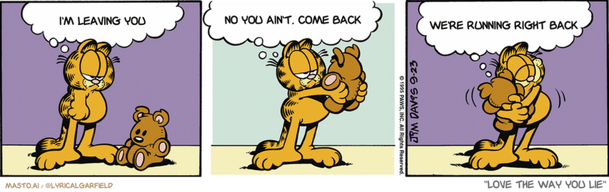 Original Garfield comic from September 23, 1995
Text replaced with lyrics from: Love the Way You Lie

Transcript:
• I'm Leaving You
• No You Ain't, Come Back
• We're Running Right Back


--------------
Original Text:
• Garfield:  Pooky, you're my only friend.  You're the only one who understands me.  You're the only one I don't have to share food with.