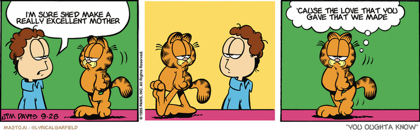Original Garfield comic from September 28, 1995
Text replaced with lyrics from: You Oughta Know

Transcript:
• I'm Sure She'd Make A Really Excellent Mother
• 'Cause The Love That You Gave That We Made


--------------
Original Text:
• Jon:  There are a few things about you that could use improvement.
• Garfield:  When did Jon start talking to himself?