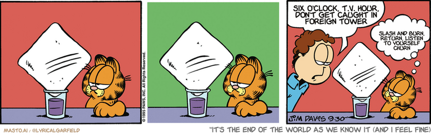 Original Garfield comic from September 30, 1995
Text replaced with lyrics from: It's the End of the World as We Know It (and I Feel Fine)

Transcript:
• Six O'clock, T.V. Hour, Don't Get Caught In Foreign Tower
• Slash And Burn, Return, Listen To Yourself Churn


--------------
Original Text:
• Jon:  There's something wrong with the freezer.
• Garfield:  And we're out of ice.