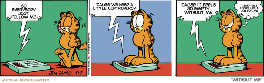 Original Garfield comic from October 2, 1995
Text replaced with lyrics from: Without Me

Transcript:
• So Everybody Just Follow Me
• 'Cause We Need A Little Controversy
• 'Cause It Feels So Empty Without Me
• I Said, This Looks Like A Job For Me


--------------
Original Text:
• Scale:  Oh boy, here it comes!  I love a parade!  Look mommy, a marching band!
• Garfield:  I hate you.