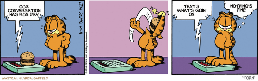 Original Garfield comic from October 4, 1995
Text replaced with lyrics from: Torn

Transcript:
• Our Conversation Has Run Dry
• That's What's Goin' On
• Nothing's Fine


--------------
Original Text:
• Scale:  The weight is eight ounces.  You have gained one pound.
• Garfield:  Life's not fair.